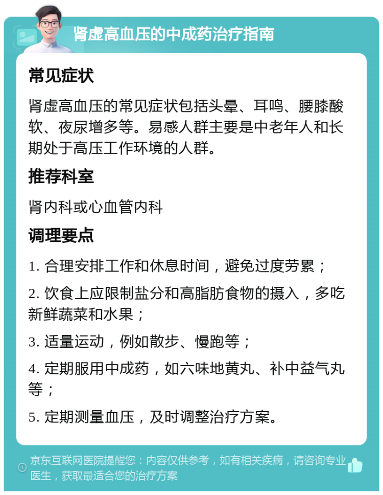 肾虚高血压的中成药治疗指南 常见症状 肾虚高血压的常见症状包括头晕、耳鸣、腰膝酸软、夜尿增多等。易感人群主要是中老年人和长期处于高压工作环境的人群。 推荐科室 肾内科或心血管内科 调理要点 1. 合理安排工作和休息时间，避免过度劳累； 2. 饮食上应限制盐分和高脂肪食物的摄入，多吃新鲜蔬菜和水果； 3. 适量运动，例如散步、慢跑等； 4. 定期服用中成药，如六味地黄丸、补中益气丸等； 5. 定期测量血压，及时调整治疗方案。