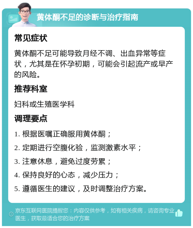 黄体酮不足的诊断与治疗指南 常见症状 黄体酮不足可能导致月经不调、出血异常等症状，尤其是在怀孕初期，可能会引起流产或早产的风险。 推荐科室 妇科或生殖医学科 调理要点 1. 根据医嘱正确服用黄体酮； 2. 定期进行空腹化验，监测激素水平； 3. 注意休息，避免过度劳累； 4. 保持良好的心态，减少压力； 5. 遵循医生的建议，及时调整治疗方案。