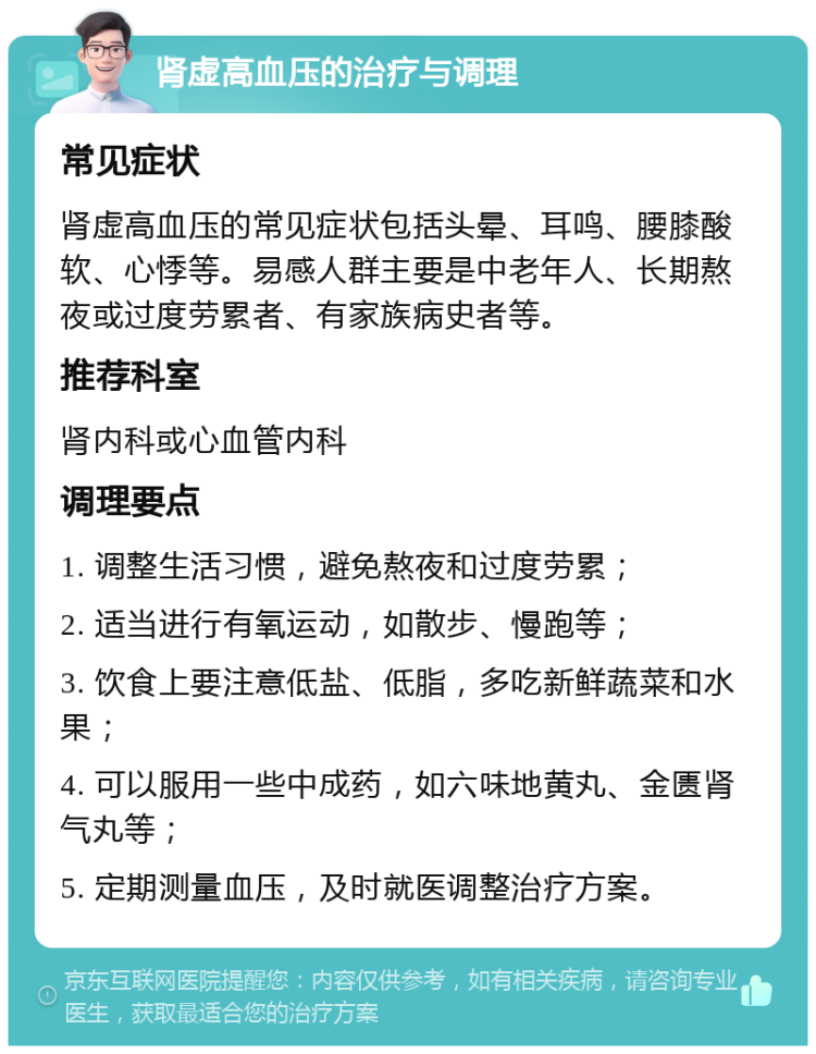 肾虚高血压的治疗与调理 常见症状 肾虚高血压的常见症状包括头晕、耳鸣、腰膝酸软、心悸等。易感人群主要是中老年人、长期熬夜或过度劳累者、有家族病史者等。 推荐科室 肾内科或心血管内科 调理要点 1. 调整生活习惯，避免熬夜和过度劳累； 2. 适当进行有氧运动，如散步、慢跑等； 3. 饮食上要注意低盐、低脂，多吃新鲜蔬菜和水果； 4. 可以服用一些中成药，如六味地黄丸、金匮肾气丸等； 5. 定期测量血压，及时就医调整治疗方案。