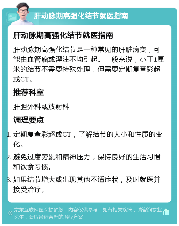 肝动脉期高强化结节就医指南 肝动脉期高强化结节就医指南 肝动脉期高强化结节是一种常见的肝脏病变，可能由血管瘤或灌注不均引起。一般来说，小于1厘米的结节不需要特殊处理，但需要定期复查彩超或CT。 推荐科室 肝胆外科或放射科 调理要点 定期复查彩超或CT，了解结节的大小和性质的变化。 避免过度劳累和精神压力，保持良好的生活习惯和饮食习惯。 如果结节增大或出现其他不适症状，及时就医并接受治疗。