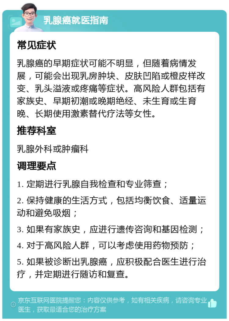 乳腺癌就医指南 常见症状 乳腺癌的早期症状可能不明显，但随着病情发展，可能会出现乳房肿块、皮肤凹陷或橙皮样改变、乳头溢液或疼痛等症状。高风险人群包括有家族史、早期初潮或晚期绝经、未生育或生育晚、长期使用激素替代疗法等女性。 推荐科室 乳腺外科或肿瘤科 调理要点 1. 定期进行乳腺自我检查和专业筛查； 2. 保持健康的生活方式，包括均衡饮食、适量运动和避免吸烟； 3. 如果有家族史，应进行遗传咨询和基因检测； 4. 对于高风险人群，可以考虑使用药物预防； 5. 如果被诊断出乳腺癌，应积极配合医生进行治疗，并定期进行随访和复查。