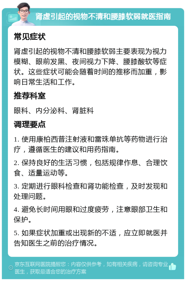 肾虚引起的视物不清和腰膝软弱就医指南 常见症状 肾虚引起的视物不清和腰膝软弱主要表现为视力模糊、眼前发黑、夜间视力下降、腰膝酸软等症状。这些症状可能会随着时间的推移而加重，影响日常生活和工作。 推荐科室 眼科、内分泌科、肾脏科 调理要点 1. 使用康柏西普注射液和雷珠单抗等药物进行治疗，遵循医生的建议和用药指南。 2. 保持良好的生活习惯，包括规律作息、合理饮食、适量运动等。 3. 定期进行眼科检查和肾功能检查，及时发现和处理问题。 4. 避免长时间用眼和过度疲劳，注意眼部卫生和保护。 5. 如果症状加重或出现新的不适，应立即就医并告知医生之前的治疗情况。