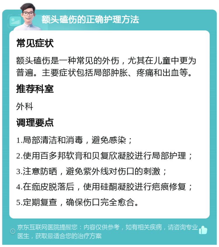 额头磕伤的正确护理方法 常见症状 额头磕伤是一种常见的外伤，尤其在儿童中更为普遍。主要症状包括局部肿胀、疼痛和出血等。 推荐科室 外科 调理要点 1.局部清洁和消毒，避免感染； 2.使用百多邦软膏和贝复欣凝胶进行局部护理； 3.注意防晒，避免紫外线对伤口的刺激； 4.在痂皮脱落后，使用硅酮凝胶进行疤痕修复； 5.定期复查，确保伤口完全愈合。