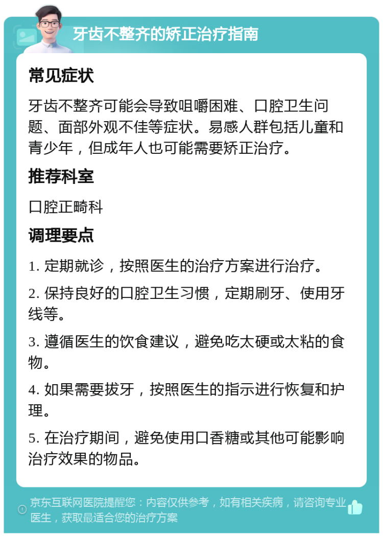 牙齿不整齐的矫正治疗指南 常见症状 牙齿不整齐可能会导致咀嚼困难、口腔卫生问题、面部外观不佳等症状。易感人群包括儿童和青少年，但成年人也可能需要矫正治疗。 推荐科室 口腔正畸科 调理要点 1. 定期就诊，按照医生的治疗方案进行治疗。 2. 保持良好的口腔卫生习惯，定期刷牙、使用牙线等。 3. 遵循医生的饮食建议，避免吃太硬或太粘的食物。 4. 如果需要拔牙，按照医生的指示进行恢复和护理。 5. 在治疗期间，避免使用口香糖或其他可能影响治疗效果的物品。