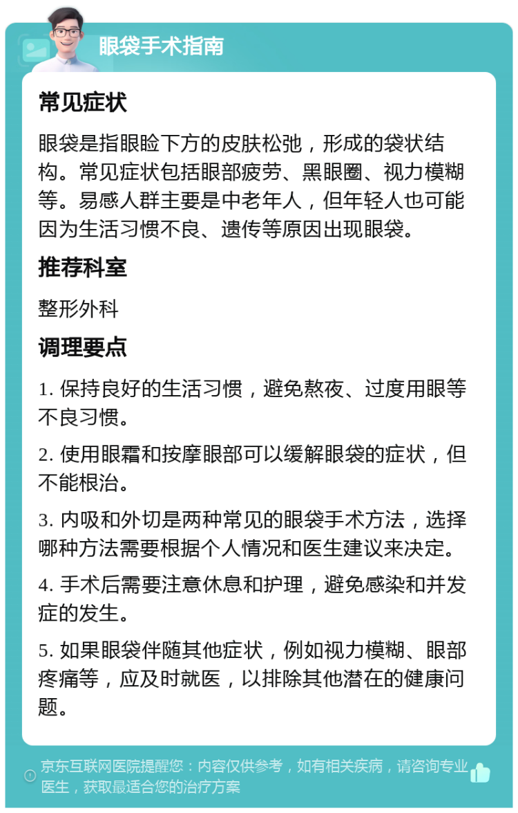 眼袋手术指南 常见症状 眼袋是指眼睑下方的皮肤松弛，形成的袋状结构。常见症状包括眼部疲劳、黑眼圈、视力模糊等。易感人群主要是中老年人，但年轻人也可能因为生活习惯不良、遗传等原因出现眼袋。 推荐科室 整形外科 调理要点 1. 保持良好的生活习惯，避免熬夜、过度用眼等不良习惯。 2. 使用眼霜和按摩眼部可以缓解眼袋的症状，但不能根治。 3. 内吸和外切是两种常见的眼袋手术方法，选择哪种方法需要根据个人情况和医生建议来决定。 4. 手术后需要注意休息和护理，避免感染和并发症的发生。 5. 如果眼袋伴随其他症状，例如视力模糊、眼部疼痛等，应及时就医，以排除其他潜在的健康问题。