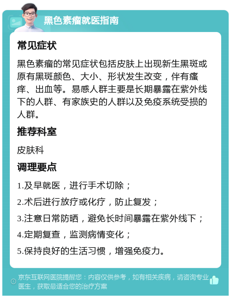 黑色素瘤就医指南 常见症状 黑色素瘤的常见症状包括皮肤上出现新生黑斑或原有黑斑颜色、大小、形状发生改变，伴有瘙痒、出血等。易感人群主要是长期暴露在紫外线下的人群、有家族史的人群以及免疫系统受损的人群。 推荐科室 皮肤科 调理要点 1.及早就医，进行手术切除； 2.术后进行放疗或化疗，防止复发； 3.注意日常防晒，避免长时间暴露在紫外线下； 4.定期复查，监测病情变化； 5.保持良好的生活习惯，增强免疫力。