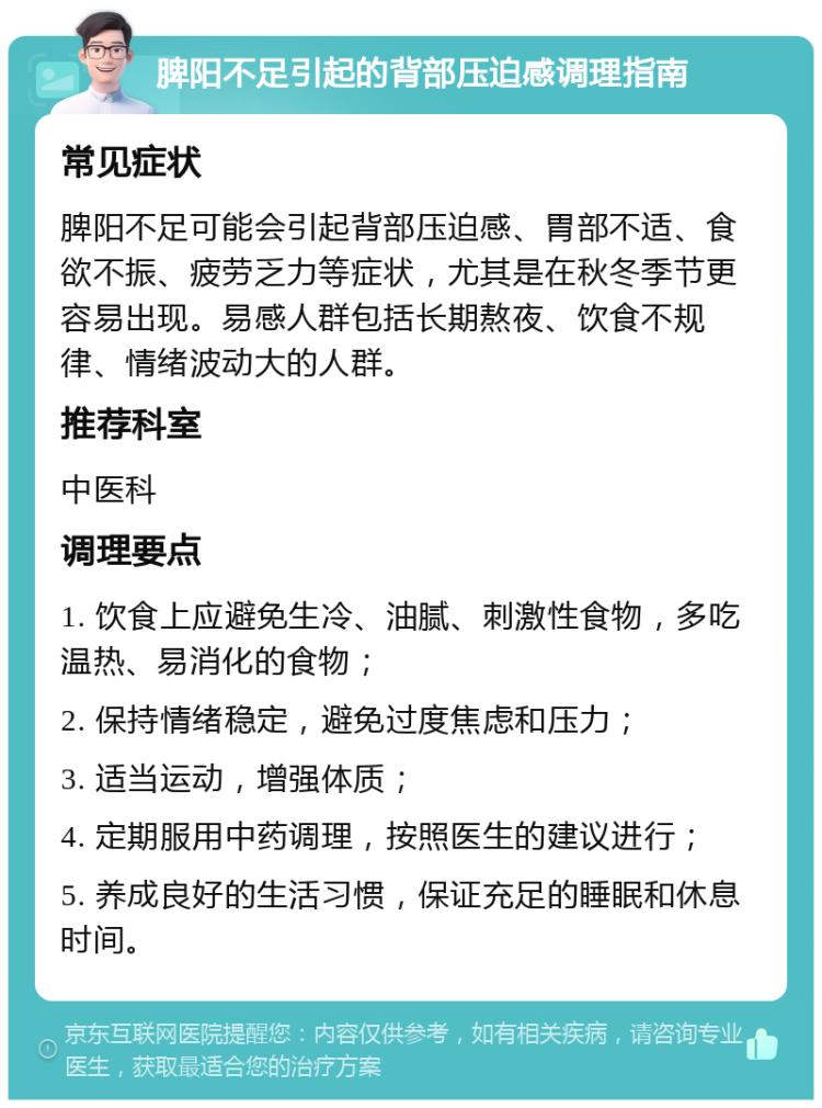 脾阳不足引起的背部压迫感调理指南 常见症状 脾阳不足可能会引起背部压迫感、胃部不适、食欲不振、疲劳乏力等症状，尤其是在秋冬季节更容易出现。易感人群包括长期熬夜、饮食不规律、情绪波动大的人群。 推荐科室 中医科 调理要点 1. 饮食上应避免生冷、油腻、刺激性食物，多吃温热、易消化的食物； 2. 保持情绪稳定，避免过度焦虑和压力； 3. 适当运动，增强体质； 4. 定期服用中药调理，按照医生的建议进行； 5. 养成良好的生活习惯，保证充足的睡眠和休息时间。