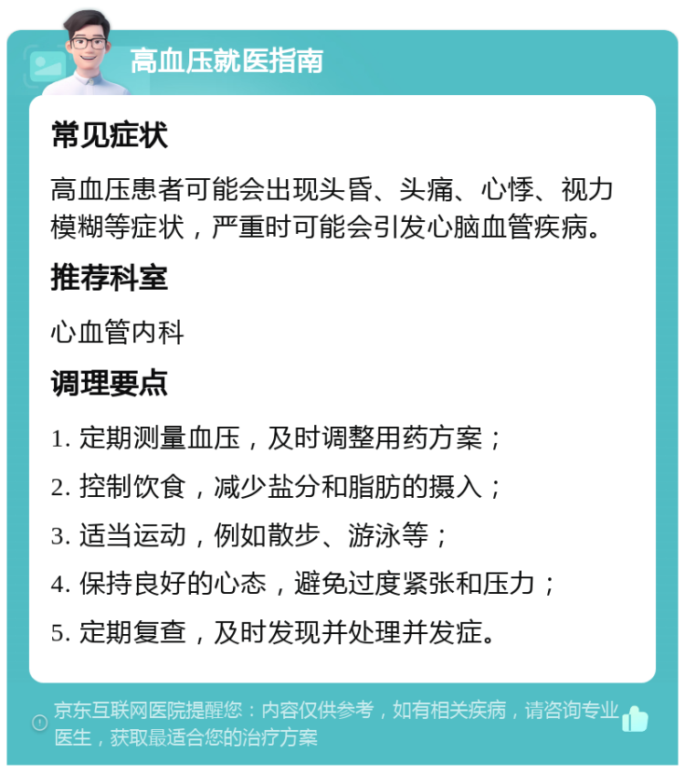 高血压就医指南 常见症状 高血压患者可能会出现头昏、头痛、心悸、视力模糊等症状，严重时可能会引发心脑血管疾病。 推荐科室 心血管内科 调理要点 1. 定期测量血压，及时调整用药方案； 2. 控制饮食，减少盐分和脂肪的摄入； 3. 适当运动，例如散步、游泳等； 4. 保持良好的心态，避免过度紧张和压力； 5. 定期复查，及时发现并处理并发症。