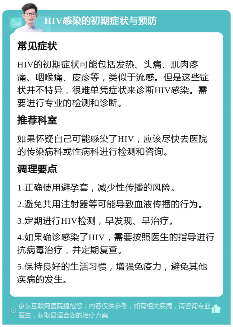 HIV感染的初期症状与预防 常见症状 HIV的初期症状可能包括发热、头痛、肌肉疼痛、咽喉痛、皮疹等，类似于流感。但是这些症状并不特异，很难单凭症状来诊断HIV感染。需要进行专业的检测和诊断。 推荐科室 如果怀疑自己可能感染了HIV，应该尽快去医院的传染病科或性病科进行检测和咨询。 调理要点 1.正确使用避孕套，减少性传播的风险。 2.避免共用注射器等可能导致血液传播的行为。 3.定期进行HIV检测，早发现、早治疗。 4.如果确诊感染了HIV，需要按照医生的指导进行抗病毒治疗，并定期复查。 5.保持良好的生活习惯，增强免疫力，避免其他疾病的发生。