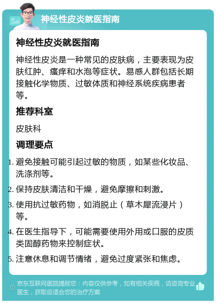 神经性皮炎就医指南 神经性皮炎就医指南 神经性皮炎是一种常见的皮肤病，主要表现为皮肤红肿、瘙痒和水泡等症状。易感人群包括长期接触化学物质、过敏体质和神经系统疾病患者等。 推荐科室 皮肤科 调理要点 避免接触可能引起过敏的物质，如某些化妆品、洗涤剂等。 保持皮肤清洁和干燥，避免摩擦和刺激。 使用抗过敏药物，如消脱止（草木犀流浸片）等。 在医生指导下，可能需要使用外用或口服的皮质类固醇药物来控制症状。 注意休息和调节情绪，避免过度紧张和焦虑。