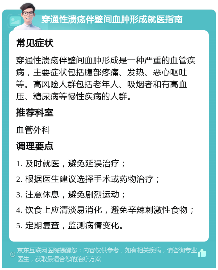 穿通性溃疡伴壁间血肿形成就医指南 常见症状 穿通性溃疡伴壁间血肿形成是一种严重的血管疾病，主要症状包括腹部疼痛、发热、恶心呕吐等。高风险人群包括老年人、吸烟者和有高血压、糖尿病等慢性疾病的人群。 推荐科室 血管外科 调理要点 1. 及时就医，避免延误治疗； 2. 根据医生建议选择手术或药物治疗； 3. 注意休息，避免剧烈运动； 4. 饮食上应清淡易消化，避免辛辣刺激性食物； 5. 定期复查，监测病情变化。