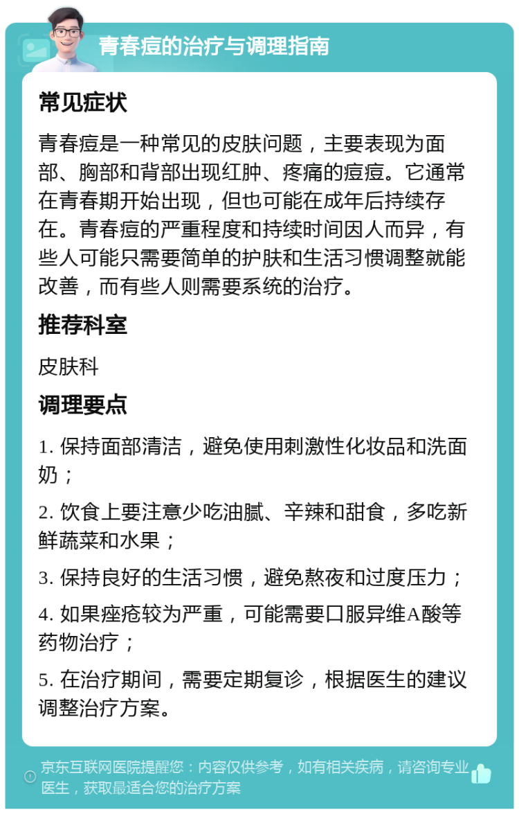 青春痘的治疗与调理指南 常见症状 青春痘是一种常见的皮肤问题，主要表现为面部、胸部和背部出现红肿、疼痛的痘痘。它通常在青春期开始出现，但也可能在成年后持续存在。青春痘的严重程度和持续时间因人而异，有些人可能只需要简单的护肤和生活习惯调整就能改善，而有些人则需要系统的治疗。 推荐科室 皮肤科 调理要点 1. 保持面部清洁，避免使用刺激性化妆品和洗面奶； 2. 饮食上要注意少吃油腻、辛辣和甜食，多吃新鲜蔬菜和水果； 3. 保持良好的生活习惯，避免熬夜和过度压力； 4. 如果痤疮较为严重，可能需要口服异维A酸等药物治疗； 5. 在治疗期间，需要定期复诊，根据医生的建议调整治疗方案。