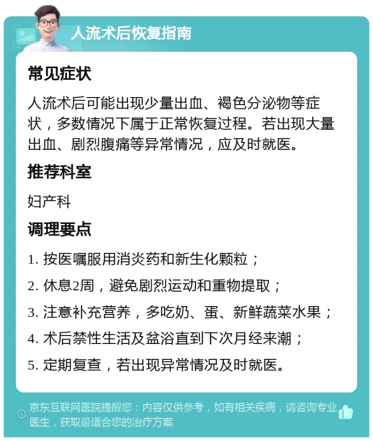 人流术后恢复指南 常见症状 人流术后可能出现少量出血、褐色分泌物等症状，多数情况下属于正常恢复过程。若出现大量出血、剧烈腹痛等异常情况，应及时就医。 推荐科室 妇产科 调理要点 1. 按医嘱服用消炎药和新生化颗粒； 2. 休息2周，避免剧烈运动和重物提取； 3. 注意补充营养，多吃奶、蛋、新鲜蔬菜水果； 4. 术后禁性生活及盆浴直到下次月经来潮； 5. 定期复查，若出现异常情况及时就医。