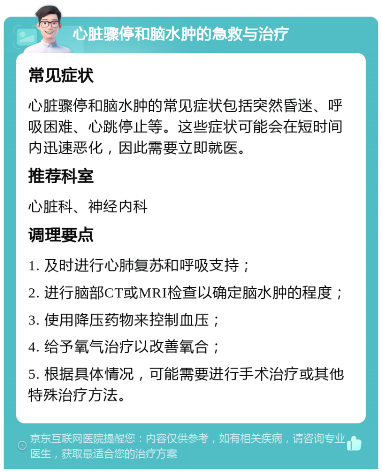 心脏骤停和脑水肿的急救与治疗 常见症状 心脏骤停和脑水肿的常见症状包括突然昏迷、呼吸困难、心跳停止等。这些症状可能会在短时间内迅速恶化，因此需要立即就医。 推荐科室 心脏科、神经内科 调理要点 1. 及时进行心肺复苏和呼吸支持； 2. 进行脑部CT或MRI检查以确定脑水肿的程度； 3. 使用降压药物来控制血压； 4. 给予氧气治疗以改善氧合； 5. 根据具体情况，可能需要进行手术治疗或其他特殊治疗方法。