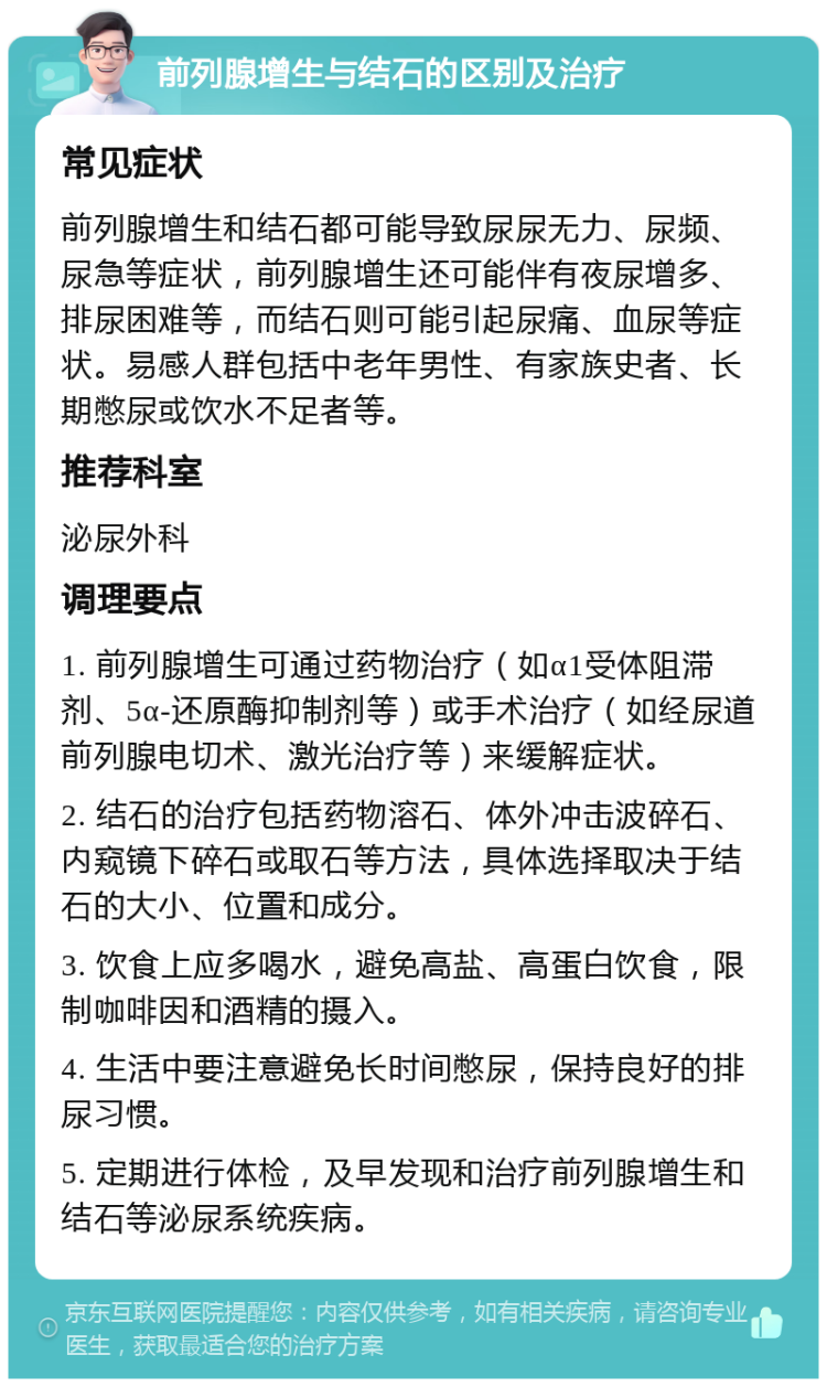 前列腺增生与结石的区别及治疗 常见症状 前列腺增生和结石都可能导致尿尿无力、尿频、尿急等症状，前列腺增生还可能伴有夜尿增多、排尿困难等，而结石则可能引起尿痛、血尿等症状。易感人群包括中老年男性、有家族史者、长期憋尿或饮水不足者等。 推荐科室 泌尿外科 调理要点 1. 前列腺增生可通过药物治疗（如α1受体阻滞剂、5α-还原酶抑制剂等）或手术治疗（如经尿道前列腺电切术、激光治疗等）来缓解症状。 2. 结石的治疗包括药物溶石、体外冲击波碎石、内窥镜下碎石或取石等方法，具体选择取决于结石的大小、位置和成分。 3. 饮食上应多喝水，避免高盐、高蛋白饮食，限制咖啡因和酒精的摄入。 4. 生活中要注意避免长时间憋尿，保持良好的排尿习惯。 5. 定期进行体检，及早发现和治疗前列腺增生和结石等泌尿系统疾病。