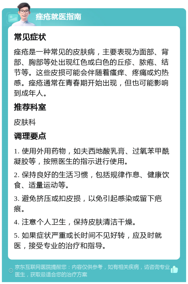 痤疮就医指南 常见症状 痤疮是一种常见的皮肤病，主要表现为面部、背部、胸部等处出现红色或白色的丘疹、脓疱、结节等。这些皮损可能会伴随着瘙痒、疼痛或灼热感。痤疮通常在青春期开始出现，但也可能影响到成年人。 推荐科室 皮肤科 调理要点 1. 使用外用药物，如夫西地酸乳膏、过氧苯甲酰凝胶等，按照医生的指示进行使用。 2. 保持良好的生活习惯，包括规律作息、健康饮食、适量运动等。 3. 避免挤压或扣皮损，以免引起感染或留下疤痕。 4. 注意个人卫生，保持皮肤清洁干燥。 5. 如果症状严重或长时间不见好转，应及时就医，接受专业的治疗和指导。