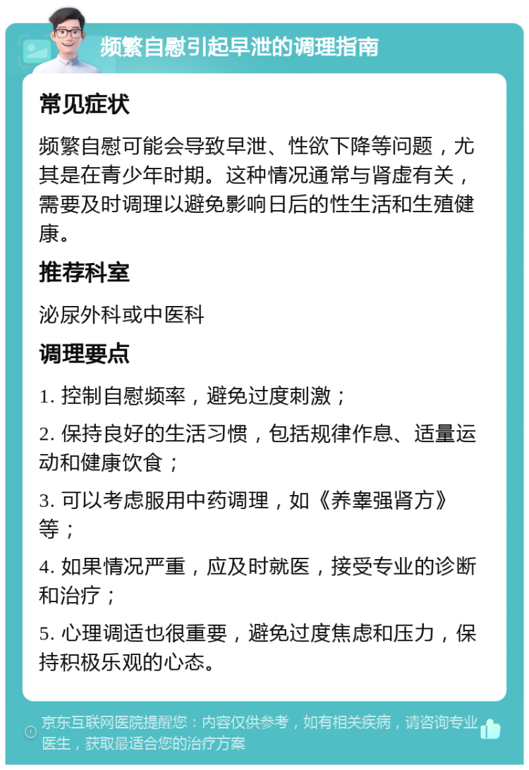 频繁自慰引起早泄的调理指南 常见症状 频繁自慰可能会导致早泄、性欲下降等问题，尤其是在青少年时期。这种情况通常与肾虚有关，需要及时调理以避免影响日后的性生活和生殖健康。 推荐科室 泌尿外科或中医科 调理要点 1. 控制自慰频率，避免过度刺激； 2. 保持良好的生活习惯，包括规律作息、适量运动和健康饮食； 3. 可以考虑服用中药调理，如《养睾强肾方》等； 4. 如果情况严重，应及时就医，接受专业的诊断和治疗； 5. 心理调适也很重要，避免过度焦虑和压力，保持积极乐观的心态。