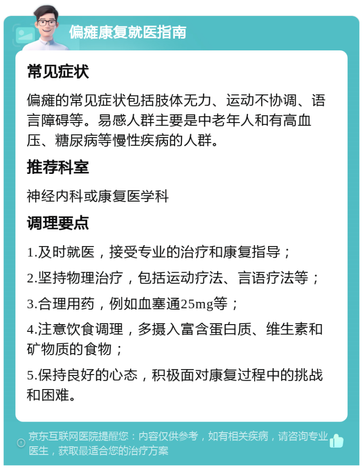 偏瘫康复就医指南 常见症状 偏瘫的常见症状包括肢体无力、运动不协调、语言障碍等。易感人群主要是中老年人和有高血压、糖尿病等慢性疾病的人群。 推荐科室 神经内科或康复医学科 调理要点 1.及时就医，接受专业的治疗和康复指导； 2.坚持物理治疗，包括运动疗法、言语疗法等； 3.合理用药，例如血塞通25mg等； 4.注意饮食调理，多摄入富含蛋白质、维生素和矿物质的食物； 5.保持良好的心态，积极面对康复过程中的挑战和困难。