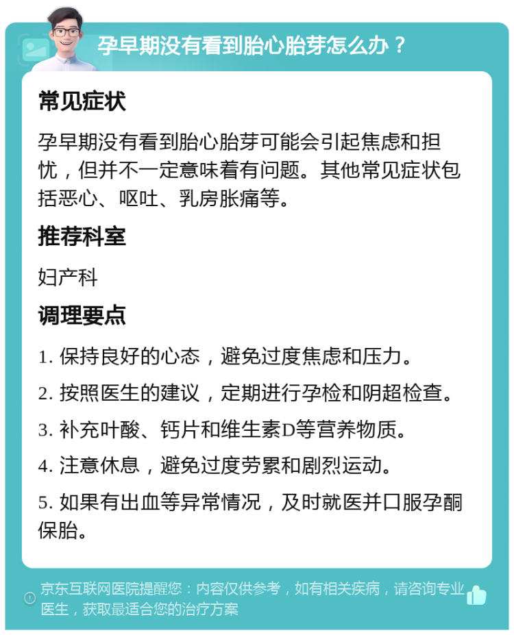 孕早期没有看到胎心胎芽怎么办？ 常见症状 孕早期没有看到胎心胎芽可能会引起焦虑和担忧，但并不一定意味着有问题。其他常见症状包括恶心、呕吐、乳房胀痛等。 推荐科室 妇产科 调理要点 1. 保持良好的心态，避免过度焦虑和压力。 2. 按照医生的建议，定期进行孕检和阴超检查。 3. 补充叶酸、钙片和维生素D等营养物质。 4. 注意休息，避免过度劳累和剧烈运动。 5. 如果有出血等异常情况，及时就医并口服孕酮保胎。