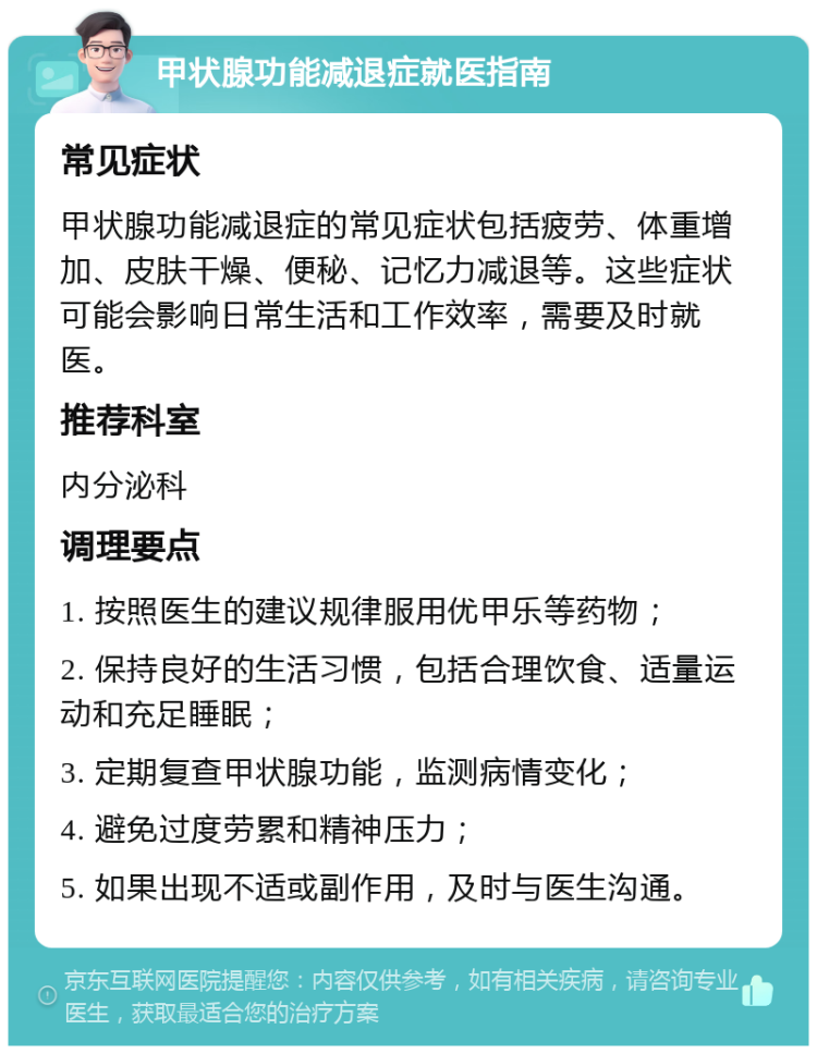 甲状腺功能减退症就医指南 常见症状 甲状腺功能减退症的常见症状包括疲劳、体重增加、皮肤干燥、便秘、记忆力减退等。这些症状可能会影响日常生活和工作效率，需要及时就医。 推荐科室 内分泌科 调理要点 1. 按照医生的建议规律服用优甲乐等药物； 2. 保持良好的生活习惯，包括合理饮食、适量运动和充足睡眠； 3. 定期复查甲状腺功能，监测病情变化； 4. 避免过度劳累和精神压力； 5. 如果出现不适或副作用，及时与医生沟通。