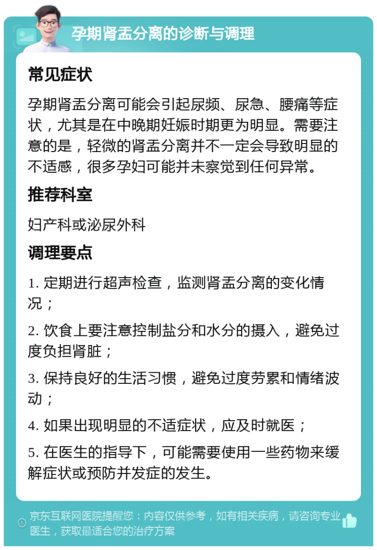 孕期肾盂分离的诊断与调理 常见症状 孕期肾盂分离可能会引起尿频、尿急、腰痛等症状，尤其是在中晚期妊娠时期更为明显。需要注意的是，轻微的肾盂分离并不一定会导致明显的不适感，很多孕妇可能并未察觉到任何异常。 推荐科室 妇产科或泌尿外科 调理要点 1. 定期进行超声检查，监测肾盂分离的变化情况； 2. 饮食上要注意控制盐分和水分的摄入，避免过度负担肾脏； 3. 保持良好的生活习惯，避免过度劳累和情绪波动； 4. 如果出现明显的不适症状，应及时就医； 5. 在医生的指导下，可能需要使用一些药物来缓解症状或预防并发症的发生。