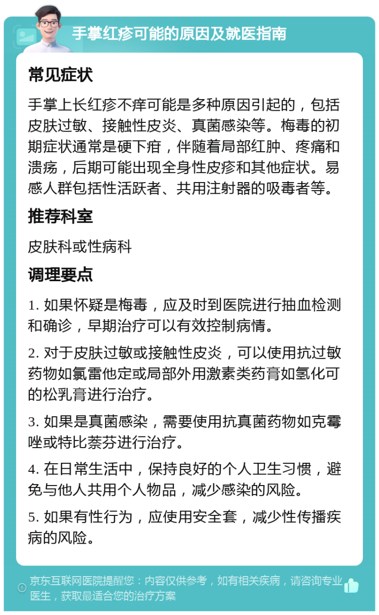 手掌红疹可能的原因及就医指南 常见症状 手掌上长红疹不痒可能是多种原因引起的，包括皮肤过敏、接触性皮炎、真菌感染等。梅毒的初期症状通常是硬下疳，伴随着局部红肿、疼痛和溃疡，后期可能出现全身性皮疹和其他症状。易感人群包括性活跃者、共用注射器的吸毒者等。 推荐科室 皮肤科或性病科 调理要点 1. 如果怀疑是梅毒，应及时到医院进行抽血检测和确诊，早期治疗可以有效控制病情。 2. 对于皮肤过敏或接触性皮炎，可以使用抗过敏药物如氯雷他定或局部外用激素类药膏如氢化可的松乳膏进行治疗。 3. 如果是真菌感染，需要使用抗真菌药物如克霉唑或特比萘芬进行治疗。 4. 在日常生活中，保持良好的个人卫生习惯，避免与他人共用个人物品，减少感染的风险。 5. 如果有性行为，应使用安全套，减少性传播疾病的风险。