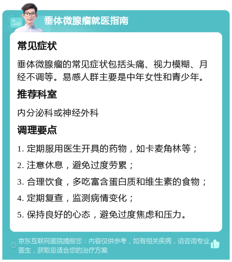 垂体微腺瘤就医指南 常见症状 垂体微腺瘤的常见症状包括头痛、视力模糊、月经不调等。易感人群主要是中年女性和青少年。 推荐科室 内分泌科或神经外科 调理要点 1. 定期服用医生开具的药物，如卡麦角林等； 2. 注意休息，避免过度劳累； 3. 合理饮食，多吃富含蛋白质和维生素的食物； 4. 定期复查，监测病情变化； 5. 保持良好的心态，避免过度焦虑和压力。