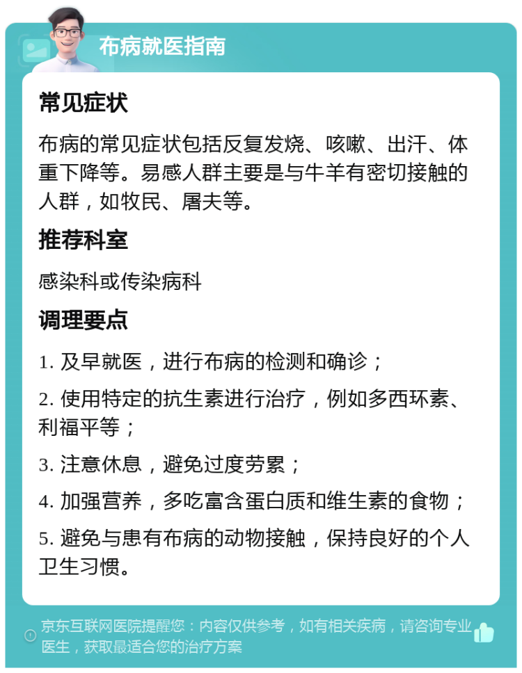 布病就医指南 常见症状 布病的常见症状包括反复发烧、咳嗽、出汗、体重下降等。易感人群主要是与牛羊有密切接触的人群，如牧民、屠夫等。 推荐科室 感染科或传染病科 调理要点 1. 及早就医，进行布病的检测和确诊； 2. 使用特定的抗生素进行治疗，例如多西环素、利福平等； 3. 注意休息，避免过度劳累； 4. 加强营养，多吃富含蛋白质和维生素的食物； 5. 避免与患有布病的动物接触，保持良好的个人卫生习惯。