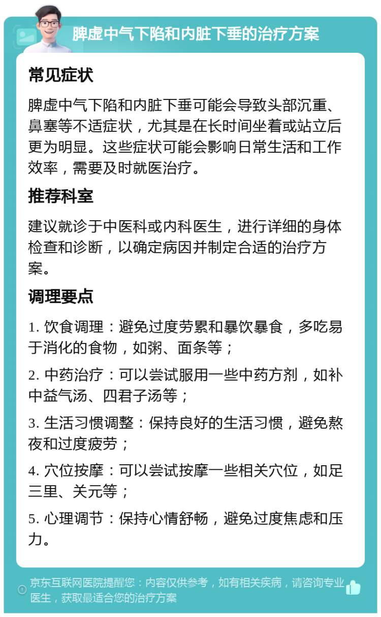 脾虚中气下陷和内脏下垂的治疗方案 常见症状 脾虚中气下陷和内脏下垂可能会导致头部沉重、鼻塞等不适症状，尤其是在长时间坐着或站立后更为明显。这些症状可能会影响日常生活和工作效率，需要及时就医治疗。 推荐科室 建议就诊于中医科或内科医生，进行详细的身体检查和诊断，以确定病因并制定合适的治疗方案。 调理要点 1. 饮食调理：避免过度劳累和暴饮暴食，多吃易于消化的食物，如粥、面条等； 2. 中药治疗：可以尝试服用一些中药方剂，如补中益气汤、四君子汤等； 3. 生活习惯调整：保持良好的生活习惯，避免熬夜和过度疲劳； 4. 穴位按摩：可以尝试按摩一些相关穴位，如足三里、关元等； 5. 心理调节：保持心情舒畅，避免过度焦虑和压力。