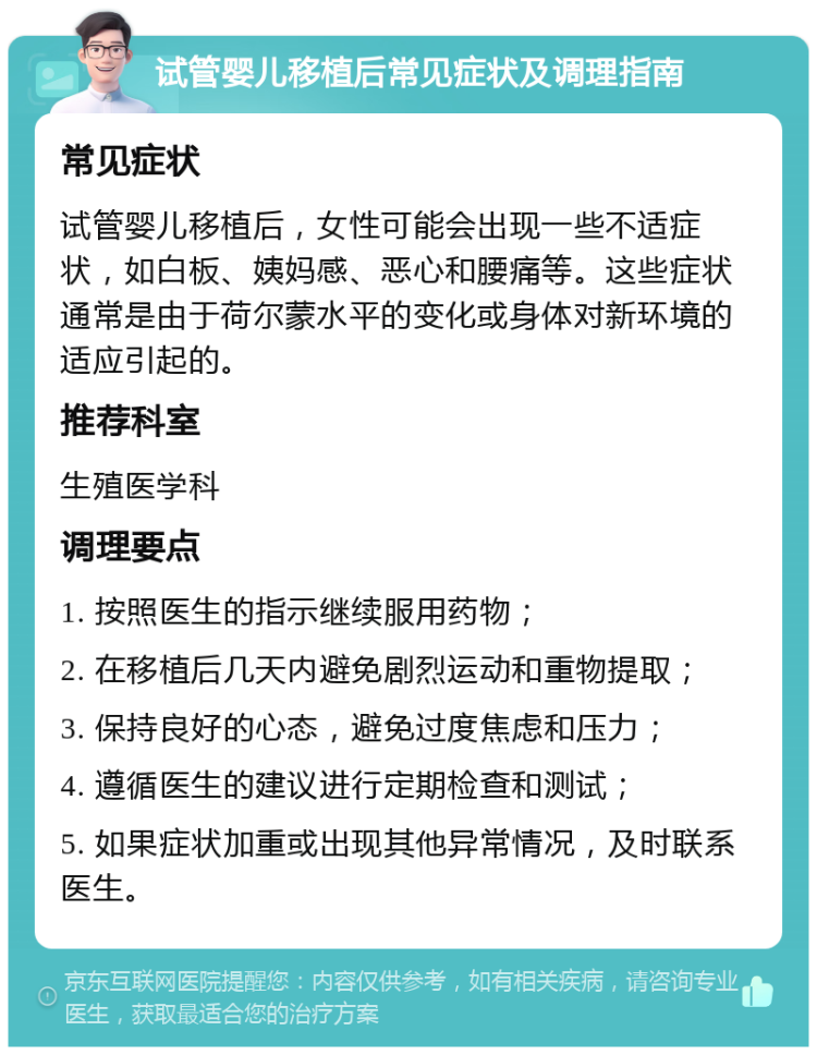 试管婴儿移植后常见症状及调理指南 常见症状 试管婴儿移植后，女性可能会出现一些不适症状，如白板、姨妈感、恶心和腰痛等。这些症状通常是由于荷尔蒙水平的变化或身体对新环境的适应引起的。 推荐科室 生殖医学科 调理要点 1. 按照医生的指示继续服用药物； 2. 在移植后几天内避免剧烈运动和重物提取； 3. 保持良好的心态，避免过度焦虑和压力； 4. 遵循医生的建议进行定期检查和测试； 5. 如果症状加重或出现其他异常情况，及时联系医生。