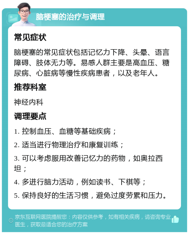 脑梗塞的治疗与调理 常见症状 脑梗塞的常见症状包括记忆力下降、头晕、语言障碍、肢体无力等。易感人群主要是高血压、糖尿病、心脏病等慢性疾病患者，以及老年人。 推荐科室 神经内科 调理要点 1. 控制血压、血糖等基础疾病； 2. 适当进行物理治疗和康复训练； 3. 可以考虑服用改善记忆力的药物，如奥拉西坦； 4. 多进行脑力活动，例如读书、下棋等； 5. 保持良好的生活习惯，避免过度劳累和压力。