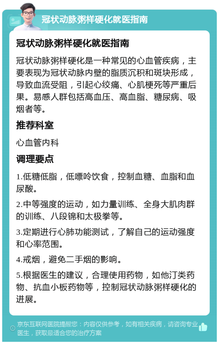 冠状动脉粥样硬化就医指南 冠状动脉粥样硬化就医指南 冠状动脉粥样硬化是一种常见的心血管疾病，主要表现为冠状动脉内壁的脂质沉积和斑块形成，导致血流受阻，引起心绞痛、心肌梗死等严重后果。易感人群包括高血压、高血脂、糖尿病、吸烟者等。 推荐科室 心血管内科 调理要点 1.低糖低脂，低嘌呤饮食，控制血糖、血脂和血尿酸。 2.中等强度的运动，如力量训练、全身大肌肉群的训练、八段锦和太极拳等。 3.定期进行心肺功能测试，了解自己的运动强度和心率范围。 4.戒烟，避免二手烟的影响。 5.根据医生的建议，合理使用药物，如他汀类药物、抗血小板药物等，控制冠状动脉粥样硬化的进展。