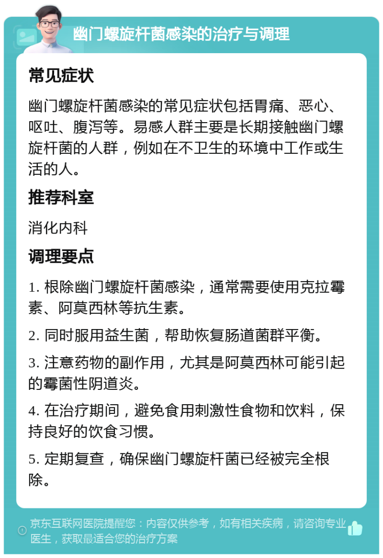 幽门螺旋杆菌感染的治疗与调理 常见症状 幽门螺旋杆菌感染的常见症状包括胃痛、恶心、呕吐、腹泻等。易感人群主要是长期接触幽门螺旋杆菌的人群，例如在不卫生的环境中工作或生活的人。 推荐科室 消化内科 调理要点 1. 根除幽门螺旋杆菌感染，通常需要使用克拉霉素、阿莫西林等抗生素。 2. 同时服用益生菌，帮助恢复肠道菌群平衡。 3. 注意药物的副作用，尤其是阿莫西林可能引起的霉菌性阴道炎。 4. 在治疗期间，避免食用刺激性食物和饮料，保持良好的饮食习惯。 5. 定期复查，确保幽门螺旋杆菌已经被完全根除。