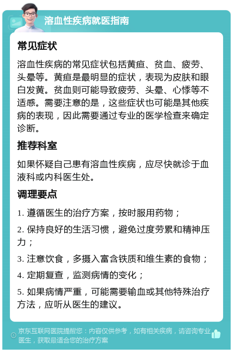 溶血性疾病就医指南 常见症状 溶血性疾病的常见症状包括黄疸、贫血、疲劳、头晕等。黄疸是最明显的症状，表现为皮肤和眼白发黄。贫血则可能导致疲劳、头晕、心悸等不适感。需要注意的是，这些症状也可能是其他疾病的表现，因此需要通过专业的医学检查来确定诊断。 推荐科室 如果怀疑自己患有溶血性疾病，应尽快就诊于血液科或内科医生处。 调理要点 1. 遵循医生的治疗方案，按时服用药物； 2. 保持良好的生活习惯，避免过度劳累和精神压力； 3. 注意饮食，多摄入富含铁质和维生素的食物； 4. 定期复查，监测病情的变化； 5. 如果病情严重，可能需要输血或其他特殊治疗方法，应听从医生的建议。