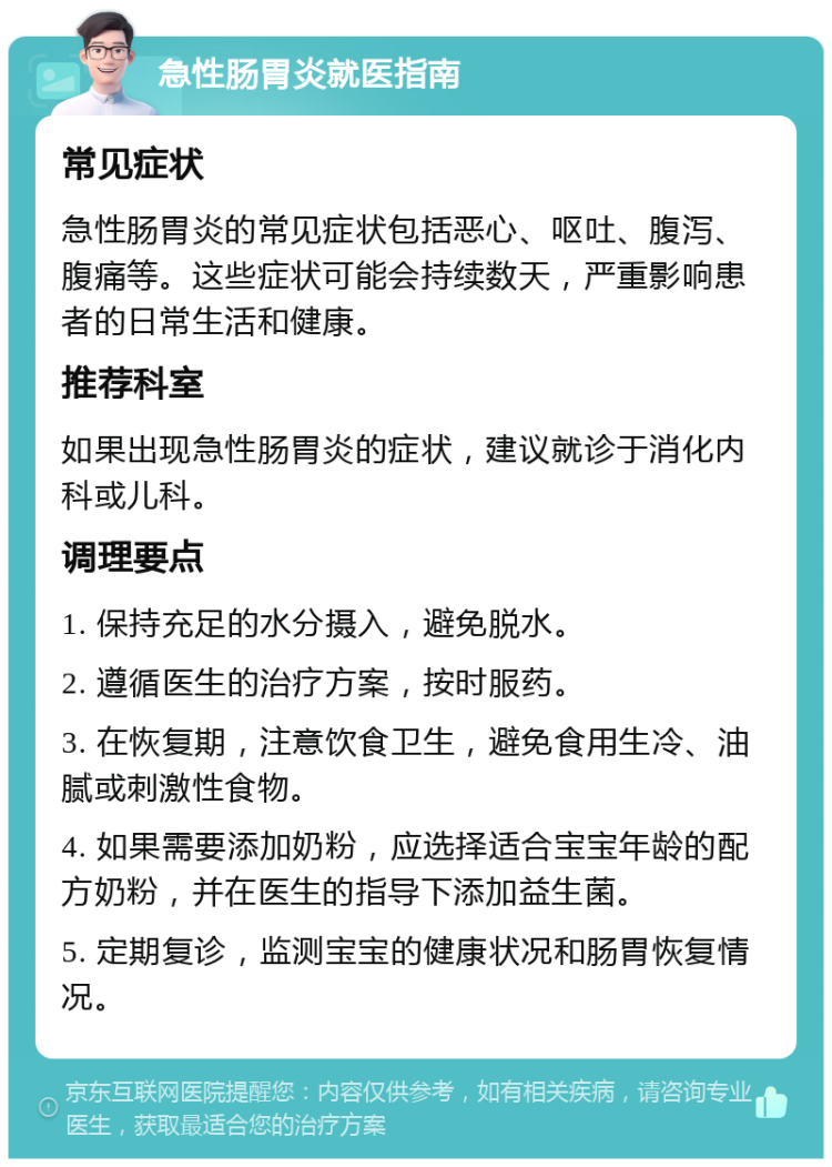 急性肠胃炎就医指南 常见症状 急性肠胃炎的常见症状包括恶心、呕吐、腹泻、腹痛等。这些症状可能会持续数天，严重影响患者的日常生活和健康。 推荐科室 如果出现急性肠胃炎的症状，建议就诊于消化内科或儿科。 调理要点 1. 保持充足的水分摄入，避免脱水。 2. 遵循医生的治疗方案，按时服药。 3. 在恢复期，注意饮食卫生，避免食用生冷、油腻或刺激性食物。 4. 如果需要添加奶粉，应选择适合宝宝年龄的配方奶粉，并在医生的指导下添加益生菌。 5. 定期复诊，监测宝宝的健康状况和肠胃恢复情况。