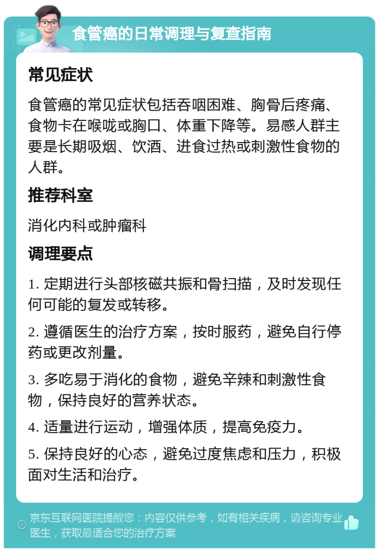 食管癌的日常调理与复查指南 常见症状 食管癌的常见症状包括吞咽困难、胸骨后疼痛、食物卡在喉咙或胸口、体重下降等。易感人群主要是长期吸烟、饮酒、进食过热或刺激性食物的人群。 推荐科室 消化内科或肿瘤科 调理要点 1. 定期进行头部核磁共振和骨扫描，及时发现任何可能的复发或转移。 2. 遵循医生的治疗方案，按时服药，避免自行停药或更改剂量。 3. 多吃易于消化的食物，避免辛辣和刺激性食物，保持良好的营养状态。 4. 适量进行运动，增强体质，提高免疫力。 5. 保持良好的心态，避免过度焦虑和压力，积极面对生活和治疗。