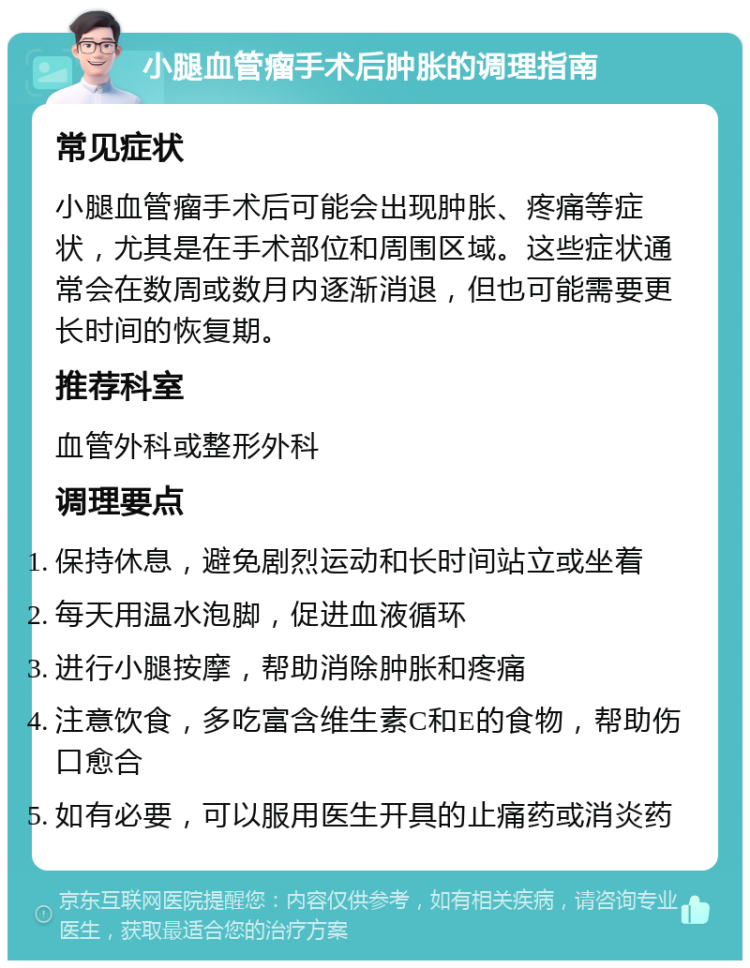 小腿血管瘤手术后肿胀的调理指南 常见症状 小腿血管瘤手术后可能会出现肿胀、疼痛等症状，尤其是在手术部位和周围区域。这些症状通常会在数周或数月内逐渐消退，但也可能需要更长时间的恢复期。 推荐科室 血管外科或整形外科 调理要点 保持休息，避免剧烈运动和长时间站立或坐着 每天用温水泡脚，促进血液循环 进行小腿按摩，帮助消除肿胀和疼痛 注意饮食，多吃富含维生素C和E的食物，帮助伤口愈合 如有必要，可以服用医生开具的止痛药或消炎药