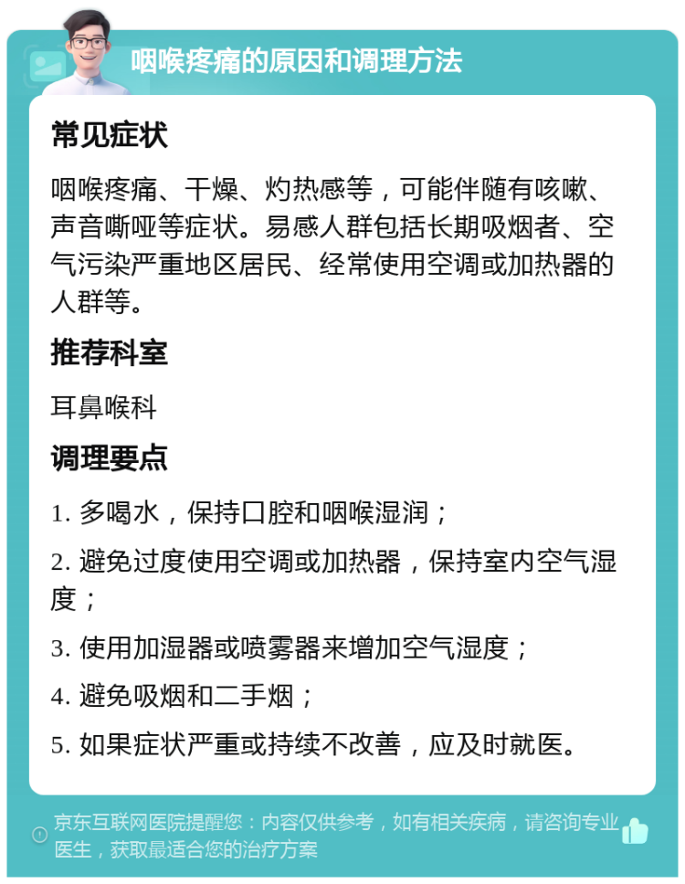 咽喉疼痛的原因和调理方法 常见症状 咽喉疼痛、干燥、灼热感等，可能伴随有咳嗽、声音嘶哑等症状。易感人群包括长期吸烟者、空气污染严重地区居民、经常使用空调或加热器的人群等。 推荐科室 耳鼻喉科 调理要点 1. 多喝水，保持口腔和咽喉湿润； 2. 避免过度使用空调或加热器，保持室内空气湿度； 3. 使用加湿器或喷雾器来增加空气湿度； 4. 避免吸烟和二手烟； 5. 如果症状严重或持续不改善，应及时就医。