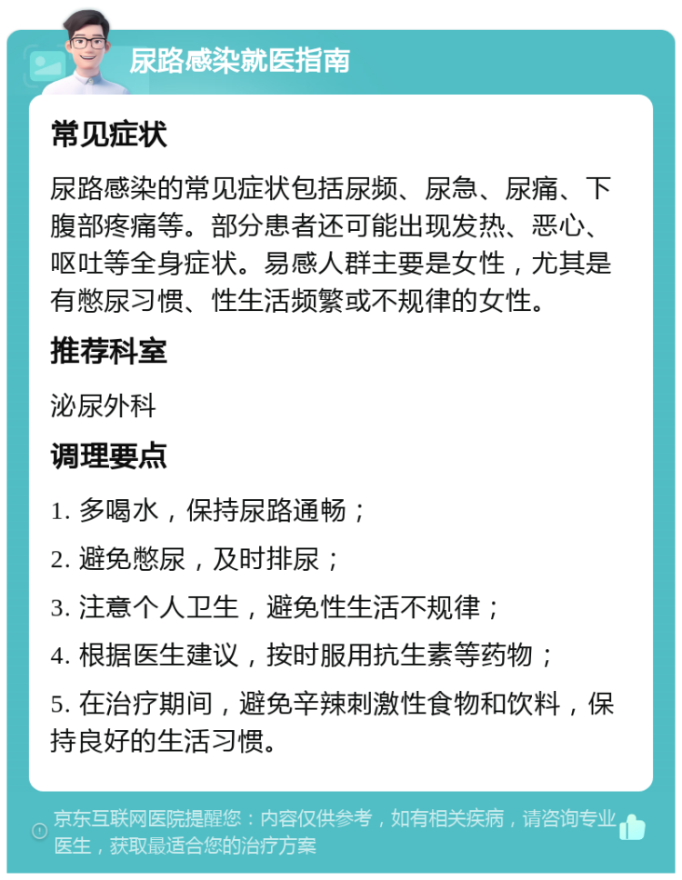 尿路感染就医指南 常见症状 尿路感染的常见症状包括尿频、尿急、尿痛、下腹部疼痛等。部分患者还可能出现发热、恶心、呕吐等全身症状。易感人群主要是女性，尤其是有憋尿习惯、性生活频繁或不规律的女性。 推荐科室 泌尿外科 调理要点 1. 多喝水，保持尿路通畅； 2. 避免憋尿，及时排尿； 3. 注意个人卫生，避免性生活不规律； 4. 根据医生建议，按时服用抗生素等药物； 5. 在治疗期间，避免辛辣刺激性食物和饮料，保持良好的生活习惯。