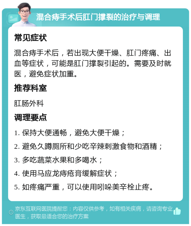 混合痔手术后肛门撑裂的治疗与调理 常见症状 混合痔手术后，若出现大便干燥、肛门疼痛、出血等症状，可能是肛门撑裂引起的。需要及时就医，避免症状加重。 推荐科室 肛肠外科 调理要点 1. 保持大便通畅，避免大便干燥； 2. 避免久蹲厕所和少吃辛辣刺激食物和酒精； 3. 多吃蔬菜水果和多喝水； 4. 使用马应龙痔疮膏缓解症状； 5. 如疼痛严重，可以使用吲哚美辛栓止疼。