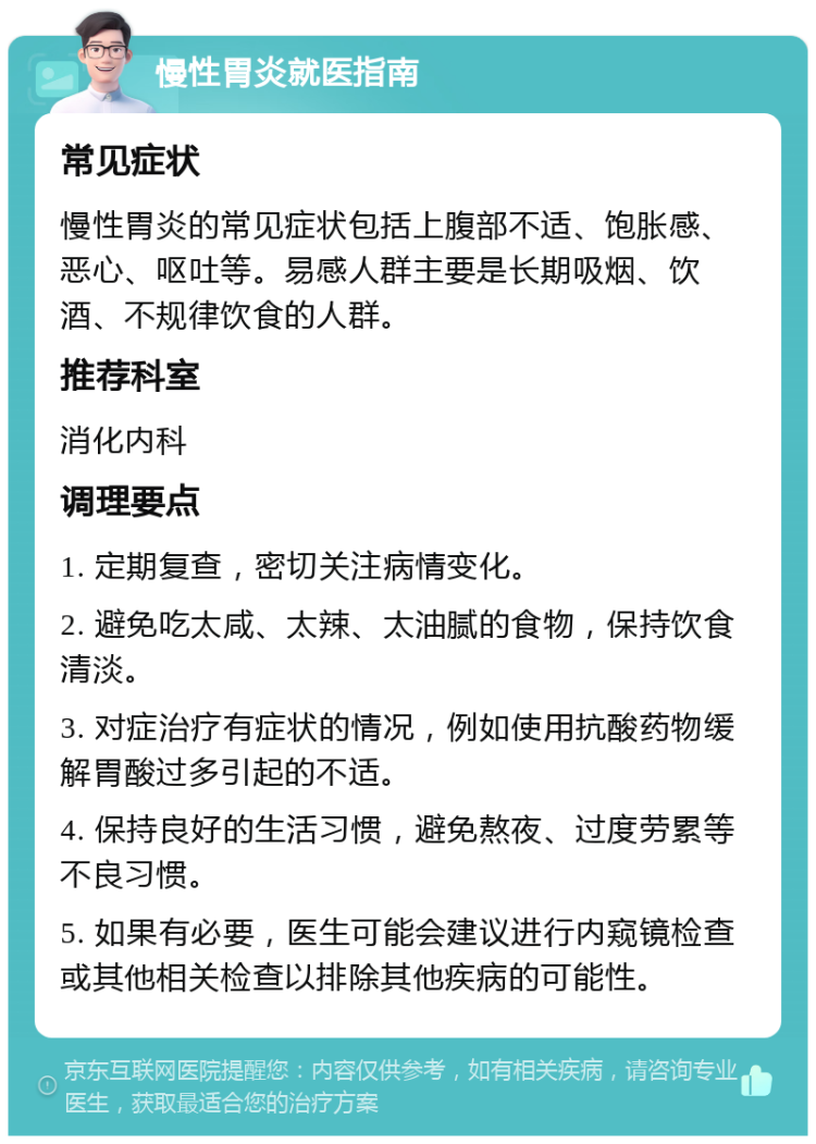 慢性胃炎就医指南 常见症状 慢性胃炎的常见症状包括上腹部不适、饱胀感、恶心、呕吐等。易感人群主要是长期吸烟、饮酒、不规律饮食的人群。 推荐科室 消化内科 调理要点 1. 定期复查，密切关注病情变化。 2. 避免吃太咸、太辣、太油腻的食物，保持饮食清淡。 3. 对症治疗有症状的情况，例如使用抗酸药物缓解胃酸过多引起的不适。 4. 保持良好的生活习惯，避免熬夜、过度劳累等不良习惯。 5. 如果有必要，医生可能会建议进行内窥镜检查或其他相关检查以排除其他疾病的可能性。