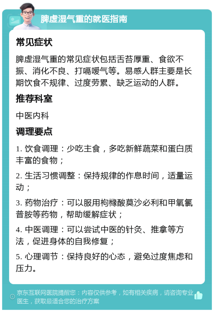 脾虚湿气重的就医指南 常见症状 脾虚湿气重的常见症状包括舌苔厚重、食欲不振、消化不良、打嗝嗳气等。易感人群主要是长期饮食不规律、过度劳累、缺乏运动的人群。 推荐科室 中医内科 调理要点 1. 饮食调理：少吃主食，多吃新鲜蔬菜和蛋白质丰富的食物； 2. 生活习惯调整：保持规律的作息时间，适量运动； 3. 药物治疗：可以服用枸橼酸莫沙必利和甲氧氯普胺等药物，帮助缓解症状； 4. 中医调理：可以尝试中医的针灸、推拿等方法，促进身体的自我修复； 5. 心理调节：保持良好的心态，避免过度焦虑和压力。