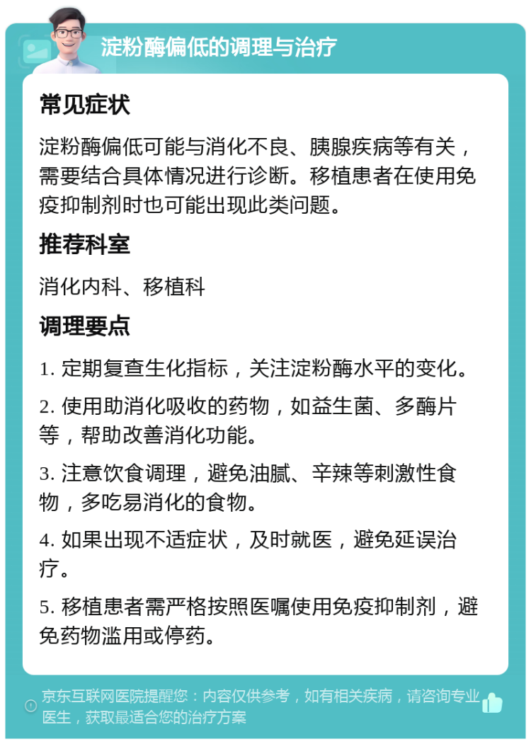 淀粉酶偏低的调理与治疗 常见症状 淀粉酶偏低可能与消化不良、胰腺疾病等有关，需要结合具体情况进行诊断。移植患者在使用免疫抑制剂时也可能出现此类问题。 推荐科室 消化内科、移植科 调理要点 1. 定期复查生化指标，关注淀粉酶水平的变化。 2. 使用助消化吸收的药物，如益生菌、多酶片等，帮助改善消化功能。 3. 注意饮食调理，避免油腻、辛辣等刺激性食物，多吃易消化的食物。 4. 如果出现不适症状，及时就医，避免延误治疗。 5. 移植患者需严格按照医嘱使用免疫抑制剂，避免药物滥用或停药。