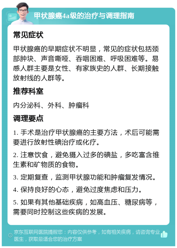 甲状腺癌4a级的治疗与调理指南 常见症状 甲状腺癌的早期症状不明显，常见的症状包括颈部肿块、声音嘶哑、吞咽困难、呼吸困难等。易感人群主要是女性、有家族史的人群、长期接触放射线的人群等。 推荐科室 内分泌科、外科、肿瘤科 调理要点 1. 手术是治疗甲状腺癌的主要方法，术后可能需要进行放射性碘治疗或化疗。 2. 注意饮食，避免摄入过多的碘盐，多吃富含维生素和矿物质的食物。 3. 定期复查，监测甲状腺功能和肿瘤复发情况。 4. 保持良好的心态，避免过度焦虑和压力。 5. 如果有其他基础疾病，如高血压、糖尿病等，需要同时控制这些疾病的发展。