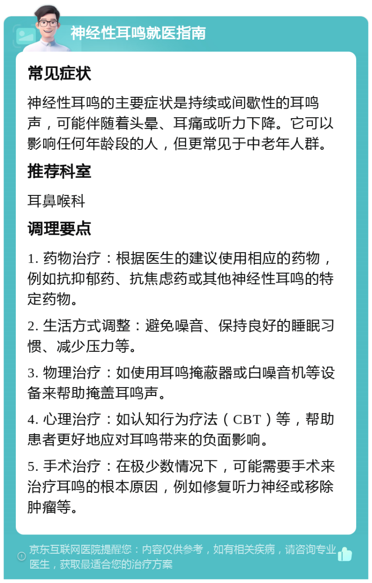 神经性耳鸣就医指南 常见症状 神经性耳鸣的主要症状是持续或间歇性的耳鸣声，可能伴随着头晕、耳痛或听力下降。它可以影响任何年龄段的人，但更常见于中老年人群。 推荐科室 耳鼻喉科 调理要点 1. 药物治疗：根据医生的建议使用相应的药物，例如抗抑郁药、抗焦虑药或其他神经性耳鸣的特定药物。 2. 生活方式调整：避免噪音、保持良好的睡眠习惯、减少压力等。 3. 物理治疗：如使用耳鸣掩蔽器或白噪音机等设备来帮助掩盖耳鸣声。 4. 心理治疗：如认知行为疗法（CBT）等，帮助患者更好地应对耳鸣带来的负面影响。 5. 手术治疗：在极少数情况下，可能需要手术来治疗耳鸣的根本原因，例如修复听力神经或移除肿瘤等。