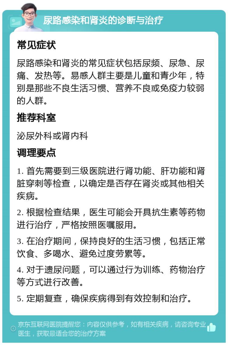 尿路感染和肾炎的诊断与治疗 常见症状 尿路感染和肾炎的常见症状包括尿频、尿急、尿痛、发热等。易感人群主要是儿童和青少年，特别是那些不良生活习惯、营养不良或免疫力较弱的人群。 推荐科室 泌尿外科或肾内科 调理要点 1. 首先需要到三级医院进行肾功能、肝功能和肾脏穿刺等检查，以确定是否存在肾炎或其他相关疾病。 2. 根据检查结果，医生可能会开具抗生素等药物进行治疗，严格按照医嘱服用。 3. 在治疗期间，保持良好的生活习惯，包括正常饮食、多喝水、避免过度劳累等。 4. 对于遗尿问题，可以通过行为训练、药物治疗等方式进行改善。 5. 定期复查，确保疾病得到有效控制和治疗。