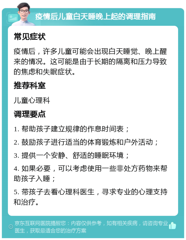 疫情后儿童白天睡晚上起的调理指南 常见症状 疫情后，许多儿童可能会出现白天睡觉、晚上醒来的情况。这可能是由于长期的隔离和压力导致的焦虑和失眠症状。 推荐科室 儿童心理科 调理要点 1. 帮助孩子建立规律的作息时间表； 2. 鼓励孩子进行适当的体育锻炼和户外活动； 3. 提供一个安静、舒适的睡眠环境； 4. 如果必要，可以考虑使用一些非处方药物来帮助孩子入睡； 5. 带孩子去看心理科医生，寻求专业的心理支持和治疗。