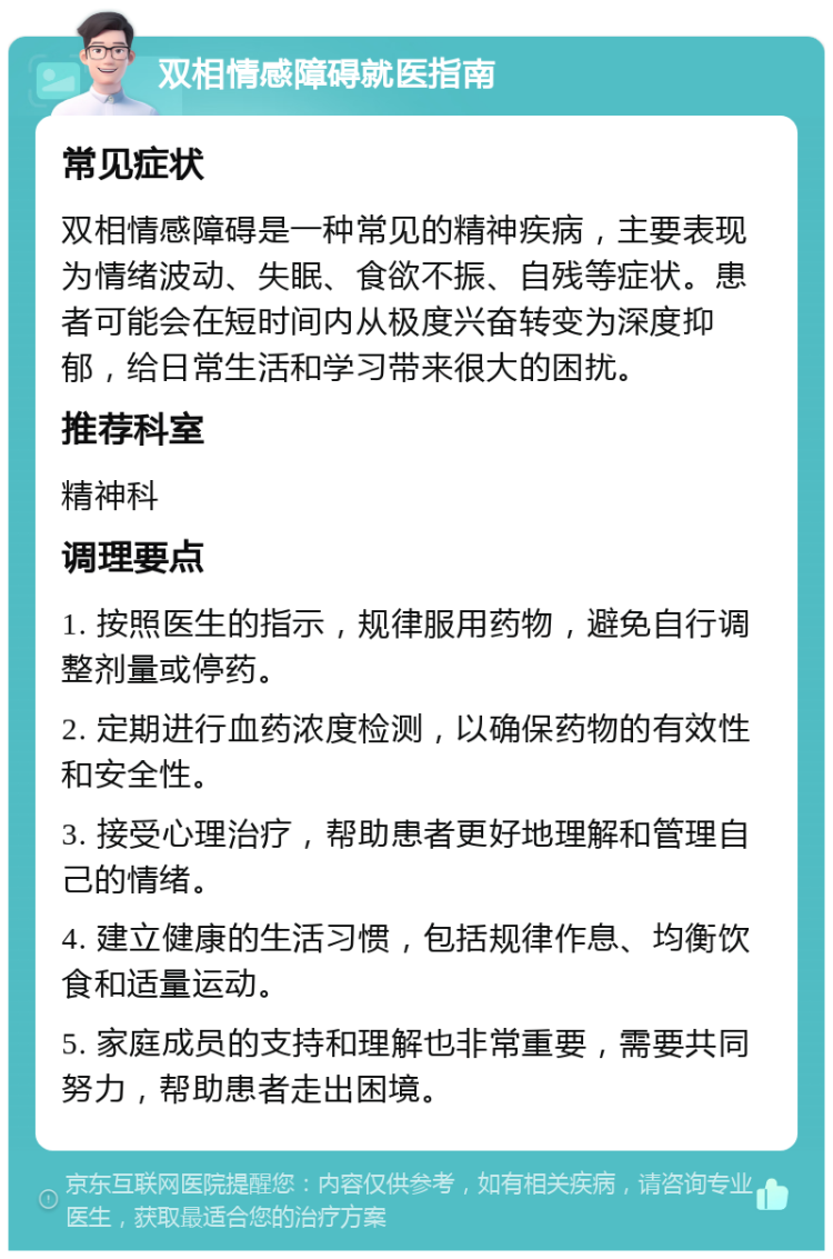 双相情感障碍就医指南 常见症状 双相情感障碍是一种常见的精神疾病，主要表现为情绪波动、失眠、食欲不振、自残等症状。患者可能会在短时间内从极度兴奋转变为深度抑郁，给日常生活和学习带来很大的困扰。 推荐科室 精神科 调理要点 1. 按照医生的指示，规律服用药物，避免自行调整剂量或停药。 2. 定期进行血药浓度检测，以确保药物的有效性和安全性。 3. 接受心理治疗，帮助患者更好地理解和管理自己的情绪。 4. 建立健康的生活习惯，包括规律作息、均衡饮食和适量运动。 5. 家庭成员的支持和理解也非常重要，需要共同努力，帮助患者走出困境。