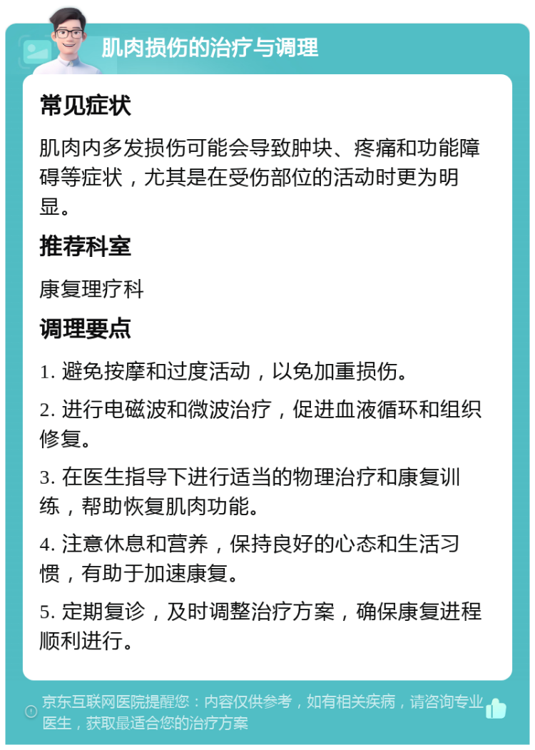 肌肉损伤的治疗与调理 常见症状 肌肉内多发损伤可能会导致肿块、疼痛和功能障碍等症状，尤其是在受伤部位的活动时更为明显。 推荐科室 康复理疗科 调理要点 1. 避免按摩和过度活动，以免加重损伤。 2. 进行电磁波和微波治疗，促进血液循环和组织修复。 3. 在医生指导下进行适当的物理治疗和康复训练，帮助恢复肌肉功能。 4. 注意休息和营养，保持良好的心态和生活习惯，有助于加速康复。 5. 定期复诊，及时调整治疗方案，确保康复进程顺利进行。