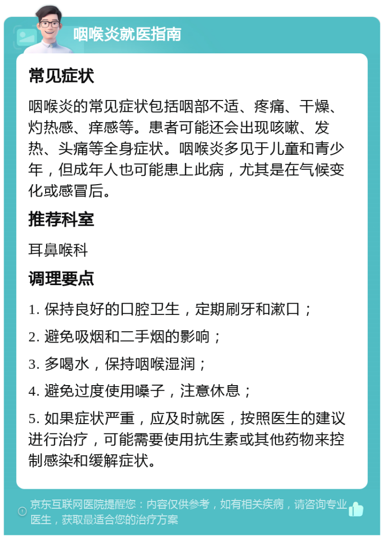 咽喉炎就医指南 常见症状 咽喉炎的常见症状包括咽部不适、疼痛、干燥、灼热感、痒感等。患者可能还会出现咳嗽、发热、头痛等全身症状。咽喉炎多见于儿童和青少年，但成年人也可能患上此病，尤其是在气候变化或感冒后。 推荐科室 耳鼻喉科 调理要点 1. 保持良好的口腔卫生，定期刷牙和漱口； 2. 避免吸烟和二手烟的影响； 3. 多喝水，保持咽喉湿润； 4. 避免过度使用嗓子，注意休息； 5. 如果症状严重，应及时就医，按照医生的建议进行治疗，可能需要使用抗生素或其他药物来控制感染和缓解症状。